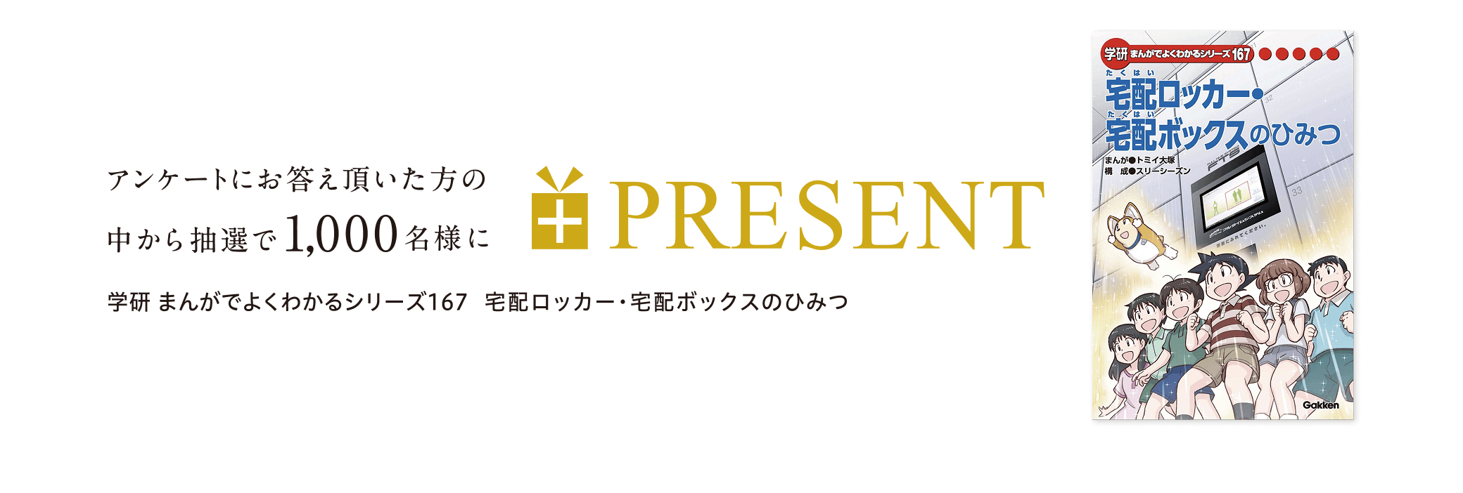 アンケ一トにお答え頂いた方の中から抽選で1,000名様に学研まんがでよくわかるシリ一ズ167宅配ロッカ一・宅配ボックスのひみつ PRESENT